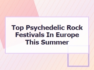Top Psychedelic Rock Festivals in Europe This Summer 2025